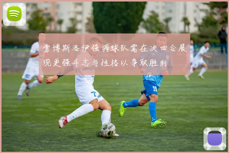 索博斯洛伊强调球队需在次回合展现更强斗志与性格以争取胜利