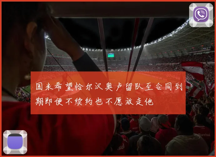 国米希望恰尔汉奥卢留队至合同到期即便不续约也不愿放走他
