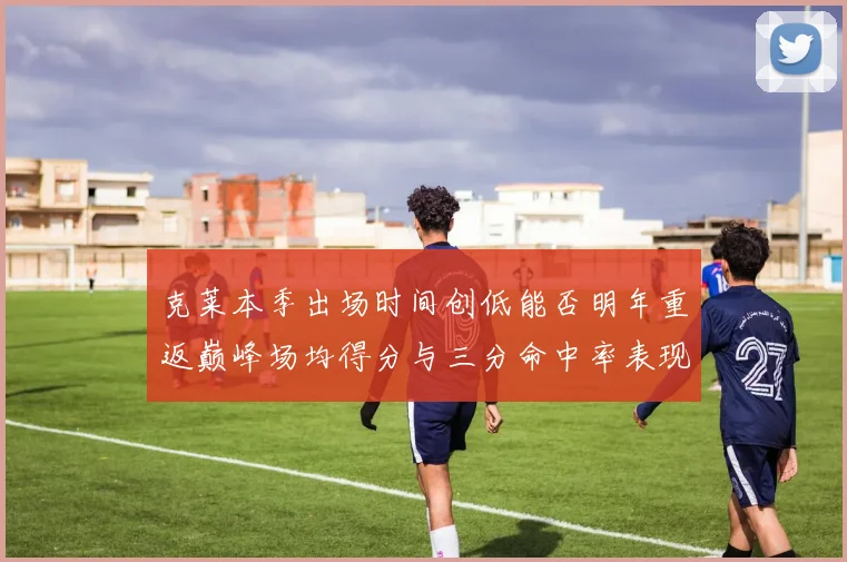 克莱本季出场时间创低能否明年重返巅峰场均得分与三分命中率表现分析