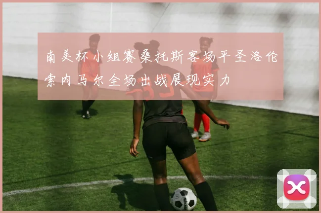 南美杯小组赛桑托斯客场平圣洛伦索内马尔全场出战展现实力
