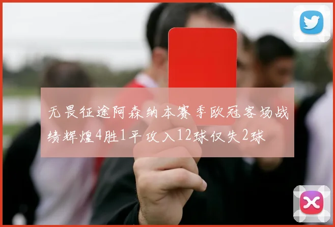 无畏征途阿森纳本赛季欧冠客场战绩辉煌4胜1平攻入12球仅失2球