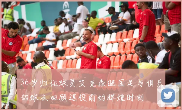 36岁归化球员艾克森晒国足与俱乐部球衣回顾退役前的辉煌时刻