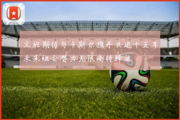 文班期待与卡斯尔携手共进十五年未来组合潜力无限尚待释放