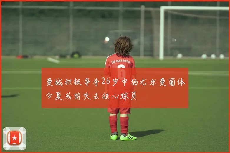 曼城积极争夺26岁中场尤尔曼葡体今夏或将失去核心球员