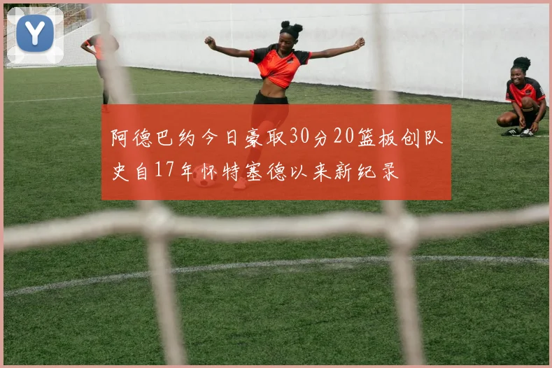 阿德巴约今日豪取30分20篮板创队史自17年怀特塞德以来新纪录
