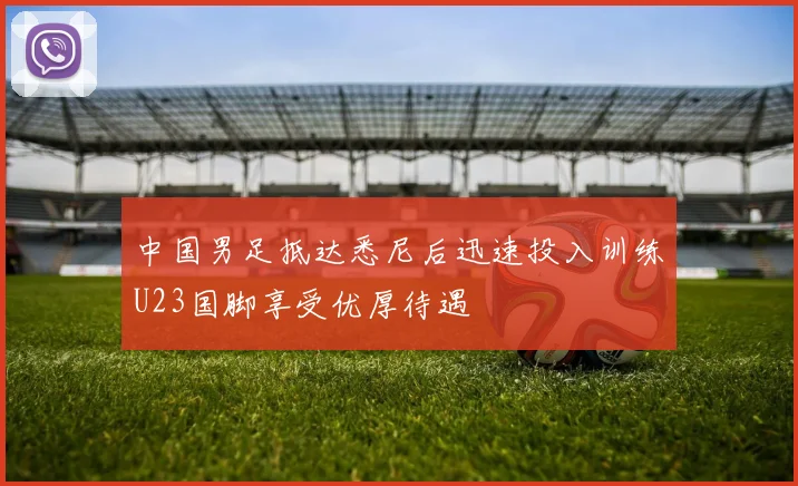 中国男足抵达悉尼后迅速投入训练U23国脚享受优厚待遇
