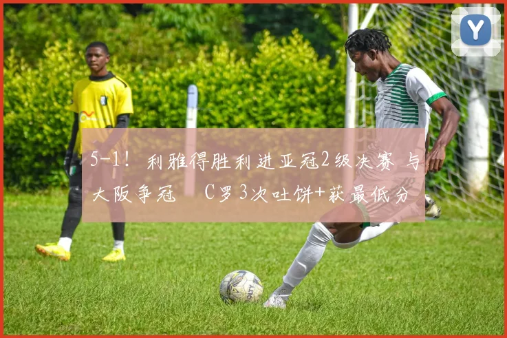 5-1！利雅得胜利进亚冠2级决赛 与大阪争冠  C罗3次吐饼+获最低分