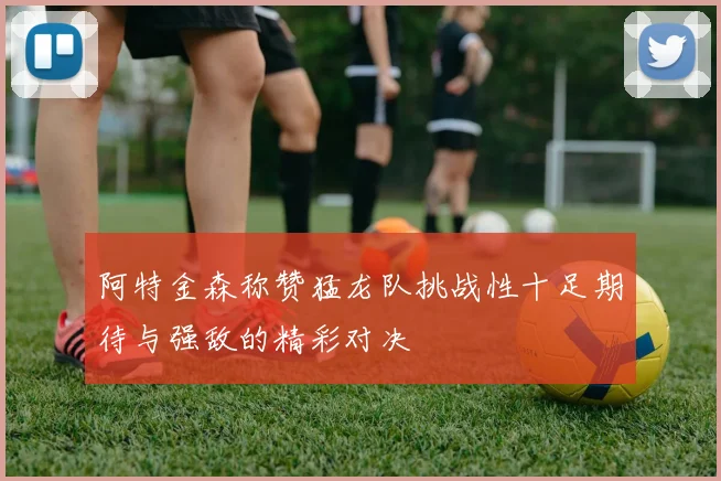 阿特金森称赞猛龙队挑战性十足期待与强敌的精彩对决