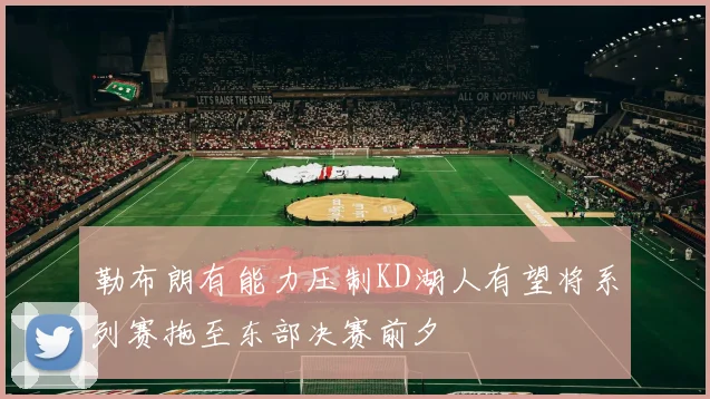 勒布朗有能力压制KD湖人有望将系列赛拖至东部决赛前夕