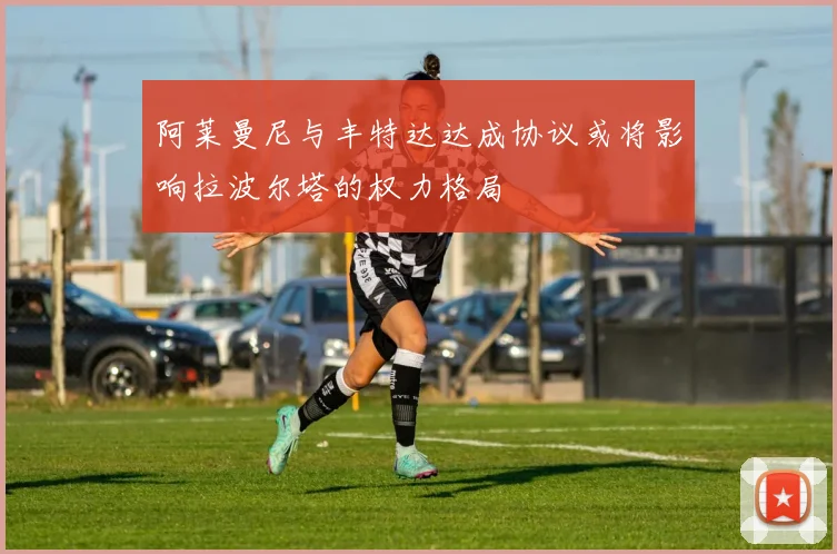阿莱曼尼与丰特达达成协议或将影响拉波尔塔的权力格局