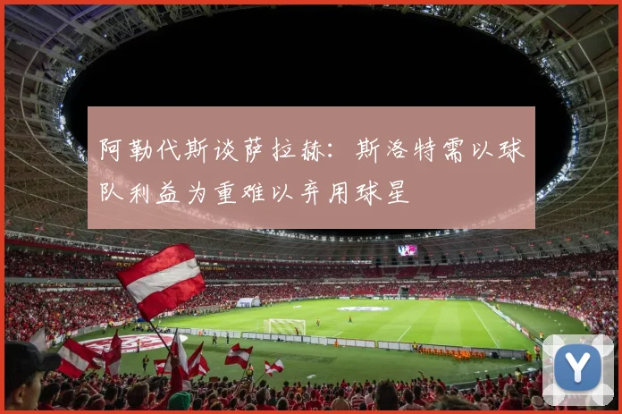 阿勒代斯谈萨拉赫：斯洛特需以球队利益为重难以弃用球星