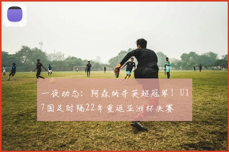 一夜动态：阿森纳夺英超冠军！U17国足时隔22年重返亚洲杯决赛