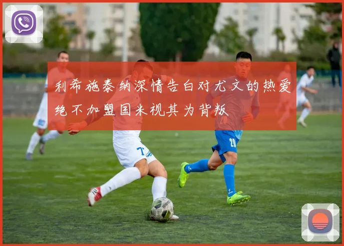 利希施泰纳深情告白对尤文的热爱绝不加盟国米视其为背叛