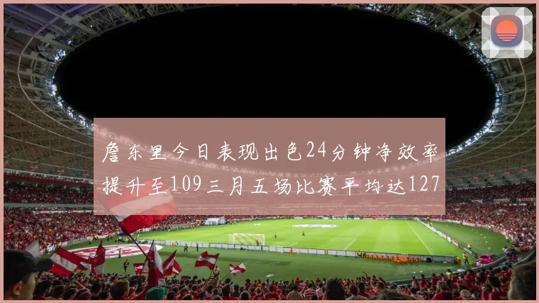 詹东里今日表现出色24分钟净效率提升至109三月五场比赛平均达127