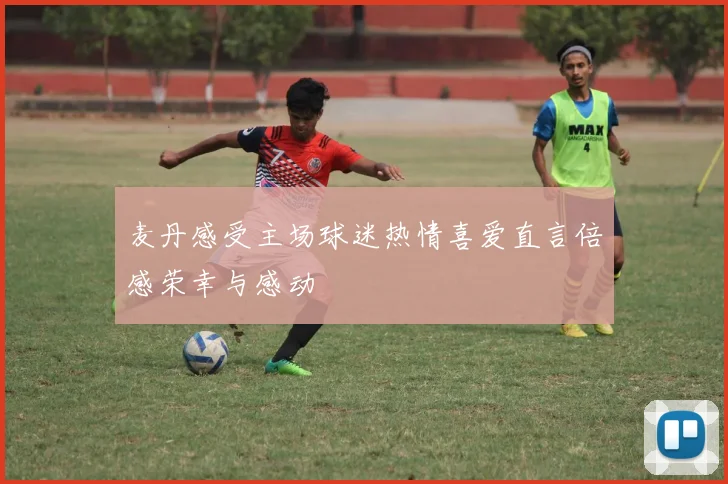 麦丹感受主场球迷热情喜爱直言倍感荣幸与感动