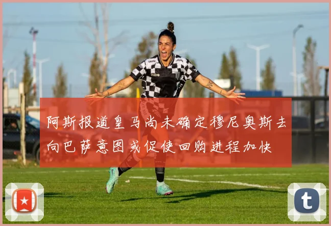 阿斯报道皇马尚未确定穆尼奥斯去向巴萨意图或促使回购进程加快