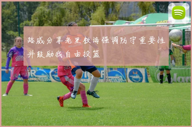 路威分享老里教诲强调防守重要性并鼓励我自由投篮