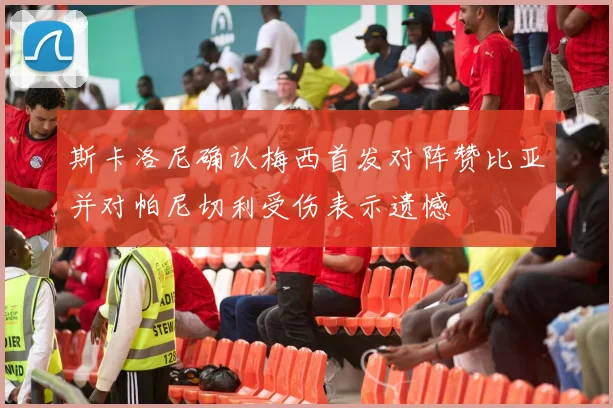 斯卡洛尼确认梅西首发对阵赞比亚并对帕尼切利受伤表示遗憾