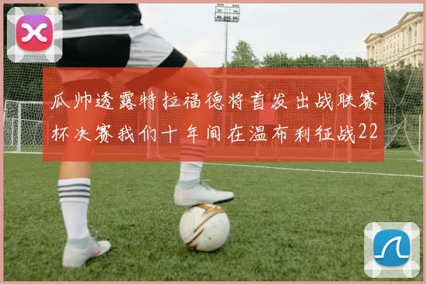 瓜帅透露特拉福德将首发出战联赛杯决赛我们十年间在温布利征战22次