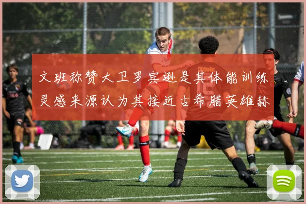 文班称赞大卫罗宾逊是其体能训练灵感来源认为其接近古希腊英雄赫拉克勒斯