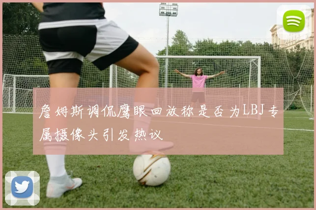 詹姆斯调侃鹰眼回放称是否为LBJ专属摄像头引发热议