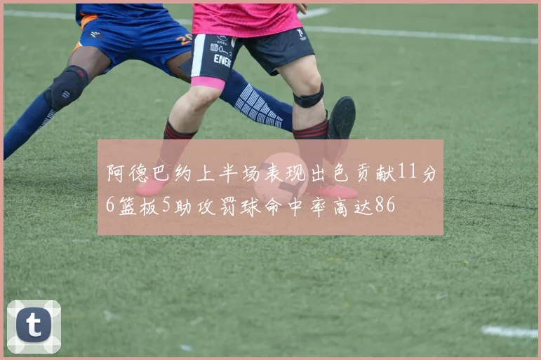 阿德巴约上半场表现出色贡献11分6篮板5助攻罚球命中率高达86