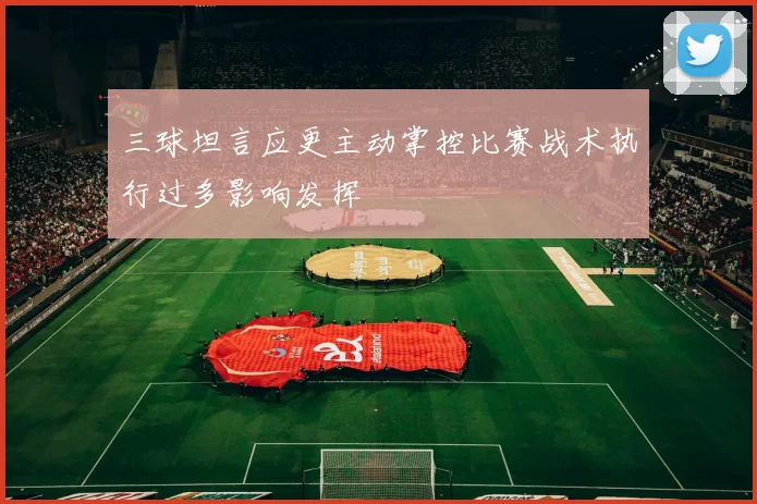 三球坦言应更主动掌控比赛战术执行过多影响发挥